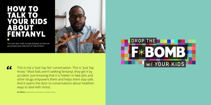 A collage of blocks from the parents site. On the top left is a Black middle aged man talking directly to the screen. Next to him is a black block with white text in all capital letters that says "How to talk to your kids about fentanyl" You can't see, smell, or taste fentanyl, so how can you protect your kids from it? Talk to them. Beneath this block is a quote on a bright green background. The quote, from Ed Tehran, a bereaved dad and president of Song for Charlie says: "This is not a Just say No conversation (N-O). This is Just Say Know (K-N-O-W). Most kids aren't seeking fentanyl, they get it by accident. Just knowing that it is hidden in fake pills and other drugs empowers them and helps them stay safe. And it opens the door to conversations about healthier ways to deal with stress." The third block includes a graphic of colorful pixels with overlayed text that says "Drop the F Bomb with your kids"